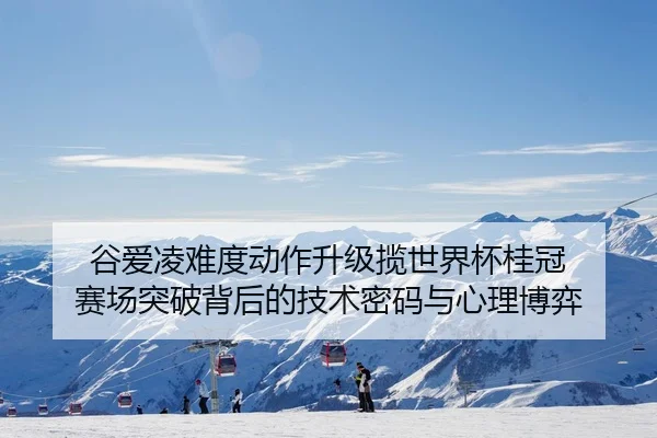 谷爱凌难度动作升级揽世界杯桂冠 赛场突破背后的技术密码与心理博弈